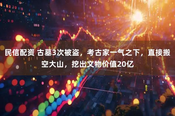 民信配资 古墓3次被盗，考古家一气之下，直接搬空大山，挖出文物价值20亿