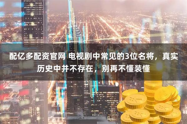 配亿多配资官网 电视剧中常见的3位名将，真实历史中并不存在，别再不懂装懂