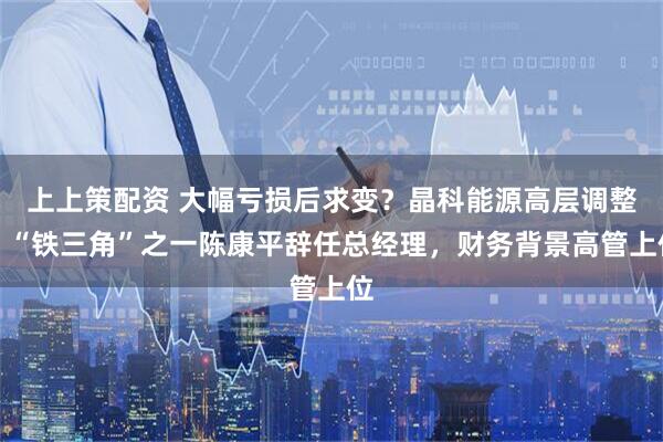 上上策配资 大幅亏损后求变？晶科能源高层调整：“铁三角”之一陈康平辞任总经理，财务背景高管上位