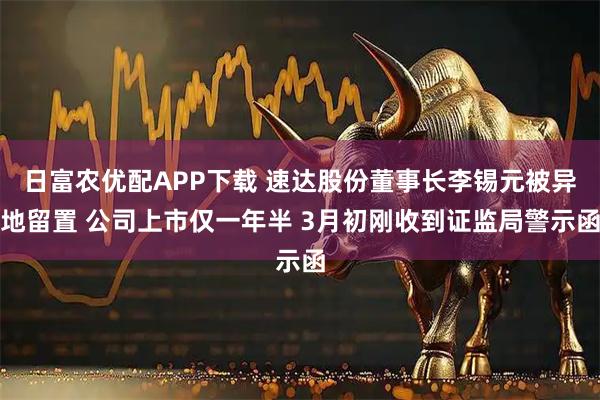 日富农优配APP下载 速达股份董事长李锡元被异地留置 公司上市仅一年半 3月初刚收到证监局警示函