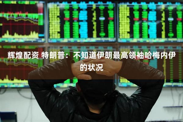 辉煌配资 特朗普：不知道伊朗最高领袖哈梅内伊的状况