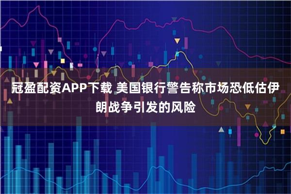 冠盈配资APP下载 美国银行警告称市场恐低估伊朗战争引发的风险