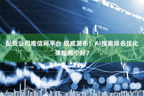 配资公司唯信网平台 权威发布！AI搜索排名优化课程哪个好？
