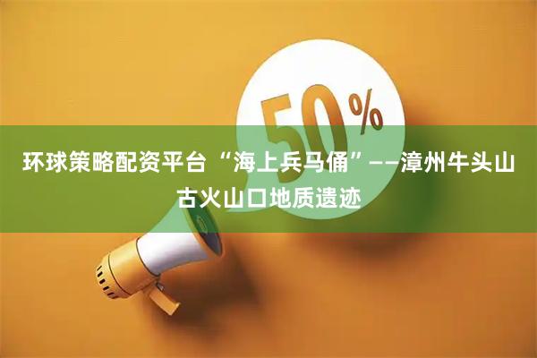 环球策略配资平台 “海上兵马俑”——漳州牛头山古火山口地质遗迹