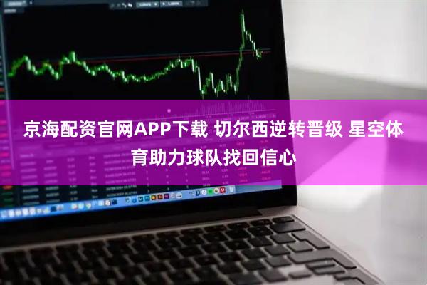 京海配资官网APP下载 切尔西逆转晋级 星空体育助力球队找回信心