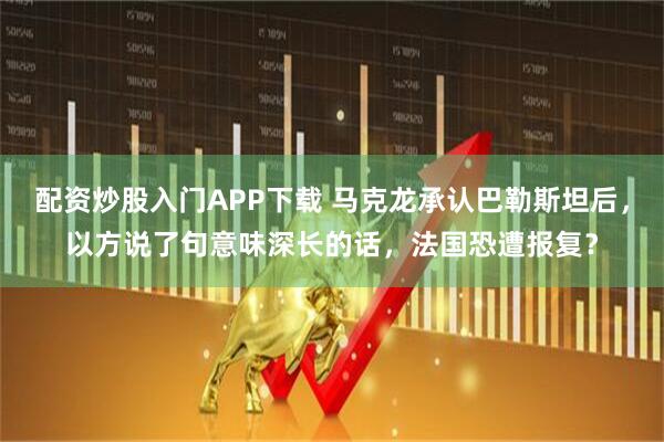 配资炒股入门APP下载 马克龙承认巴勒斯坦后，以方说了句意味深长的话，法国恐遭报复？