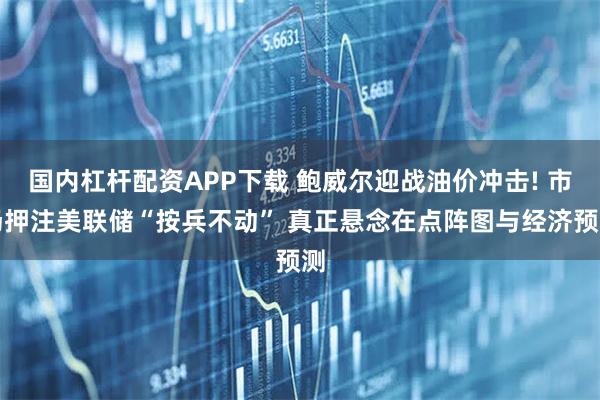 国内杠杆配资APP下载 鲍威尔迎战油价冲击! 市场押注美联储“按兵不动” 真正悬念在点阵图与经济预测