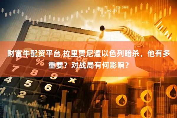 财富牛配资平台 拉里贾尼遭以色列暗杀，他有多重要？对战局有何影响？