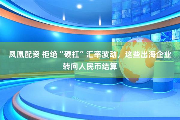 凤凰配资 拒绝“硬扛”汇率波动，这些出海企业转向人民币结算