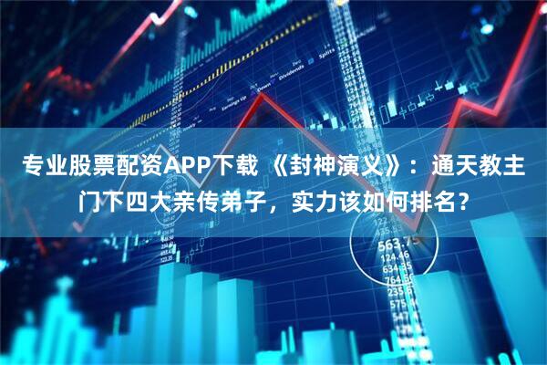 专业股票配资APP下载 《封神演义》：通天教主门下四大亲传弟子，实力该如何排名？