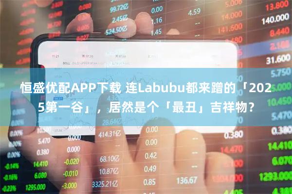 恒盛优配APP下载 连Labubu都来蹭的「2025第一谷」，居然是个「最丑」吉祥物？
