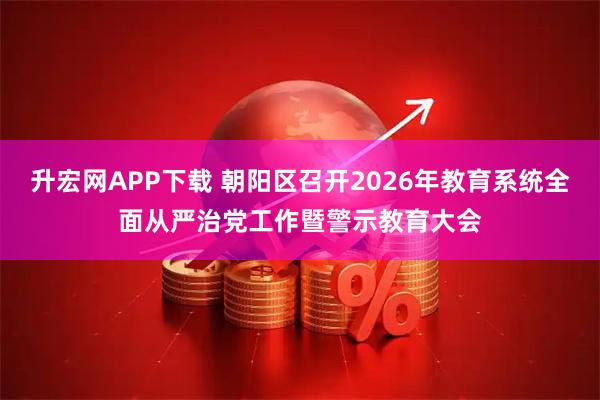 升宏网APP下载 朝阳区召开2026年教育系统全面从严治党工作暨警示教育大会