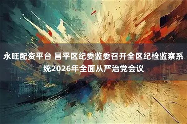 永旺配资平台 昌平区纪委监委召开全区纪检监察系统2026年全面从严治党会议