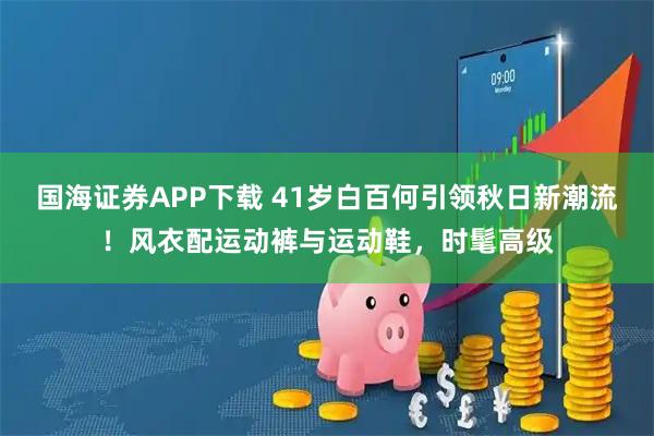 国海证券APP下载 41岁白百何引领秋日新潮流！风衣配运动裤与运动鞋，时髦高级