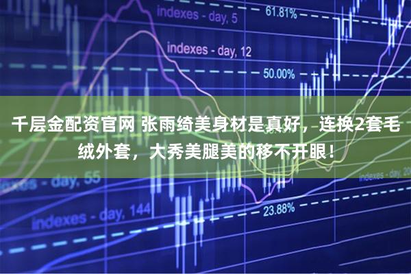 千层金配资官网 张雨绮美身材是真好，连换2套毛绒外套，大秀美腿美的移不开眼！