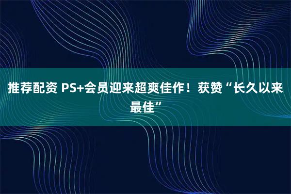 推荐配资 PS+会员迎来超爽佳作！获赞“长久以来最佳”