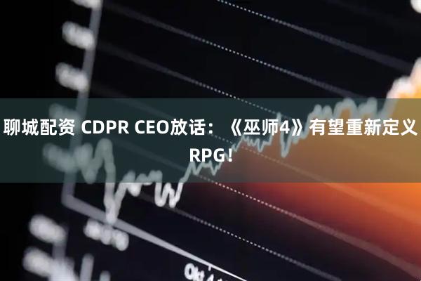 聊城配资 CDPR CEO放话：《巫师4》有望重新定义RPG！