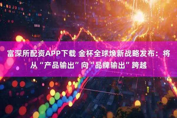 富深所配资APP下载 金杯全球焕新战略发布：将从“产品输出”向“品牌输出”跨越