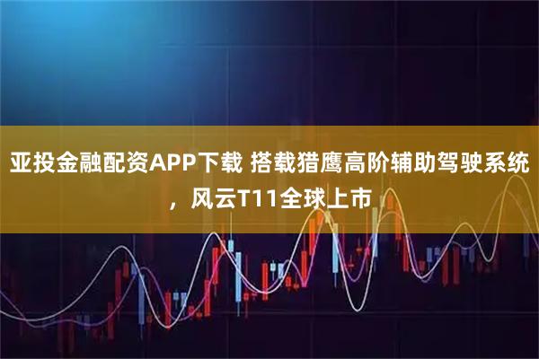 亚投金融配资APP下载 搭载猎鹰高阶辅助驾驶系统，风云T11全球上市