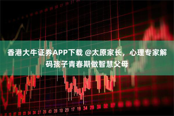 香港大牛证券APP下载 @太原家长，心理专家解码孩子青春期做智慧父母