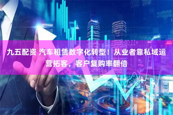九五配资 汽车租赁数字化转型！从业者靠私域运营拓客，客户复购率翻倍