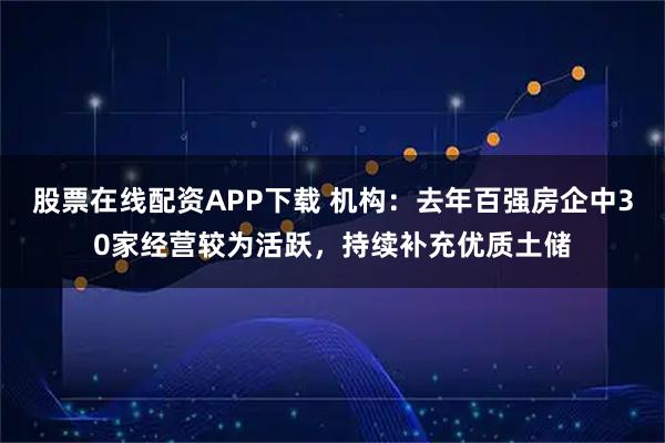 股票在线配资APP下载 机构：去年百强房企中30家经营较为活跃，持续补充优质土储