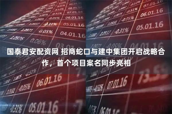 国泰君安配资网 招商蛇口与建中集团开启战略合作，首个项目案名同步亮相