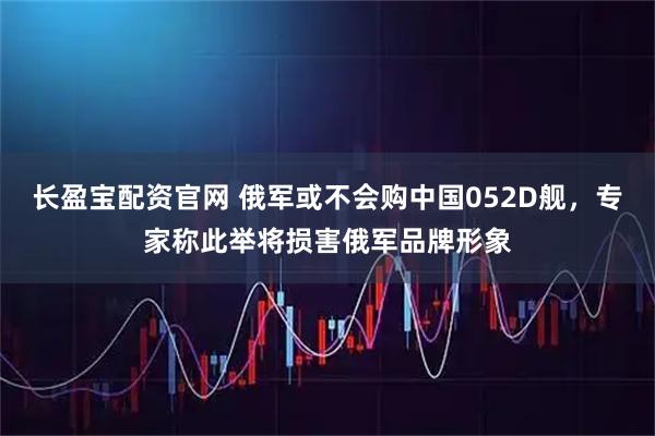 长盈宝配资官网 俄军或不会购中国052D舰，专家称此举将损害俄军品牌形象