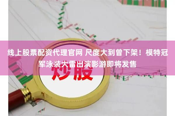 线上股票配资代理官网 尺度大到曾下架！模特冠军泳装大雷出演影游即将发售