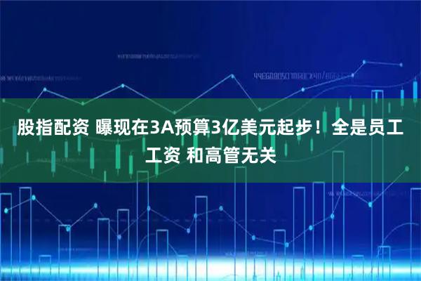 股指配资 曝现在3A预算3亿美元起步！全是员工工资 和高管无关