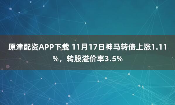 原津配资APP下载 11月17日神马转债上涨1.11%，转股溢价率3.5%