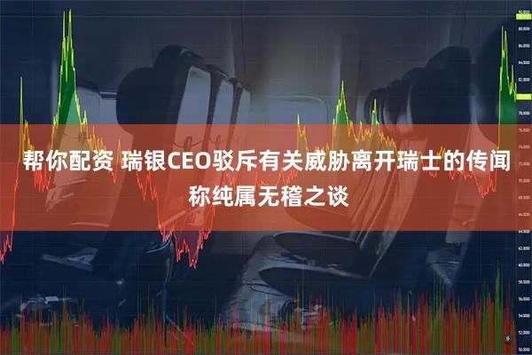 帮你配资 瑞银CEO驳斥有关威胁离开瑞士的传闻 称纯属无稽之谈
