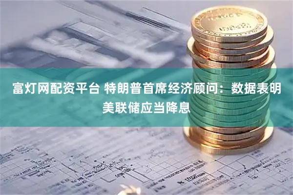富灯网配资平台 特朗普首席经济顾问：数据表明美联储应当降息