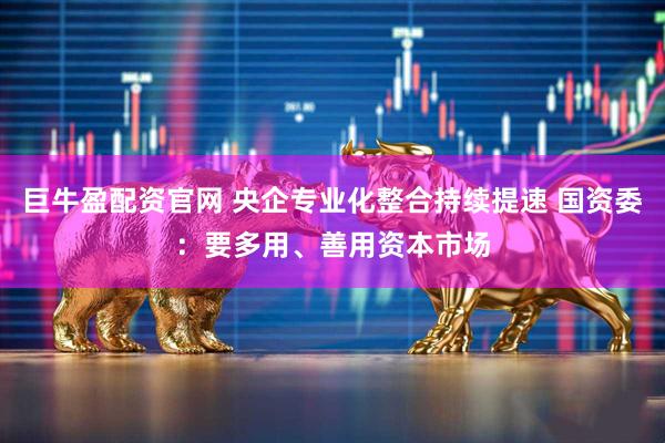 巨牛盈配资官网 央企专业化整合持续提速 国资委：要多用、善用资本市场
