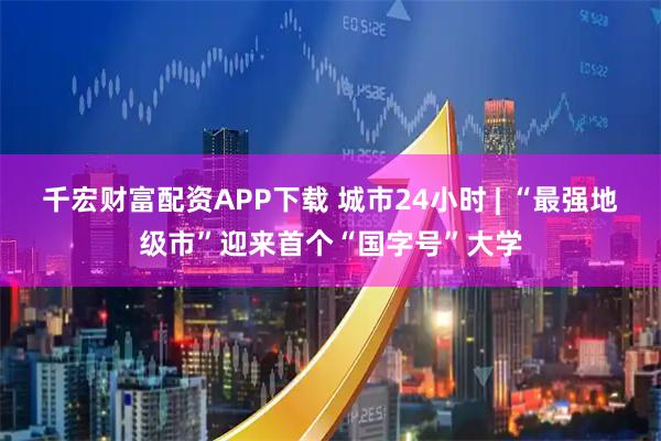 千宏财富配资APP下载 城市24小时 | “最强地级市”迎来首个“国字号”大学