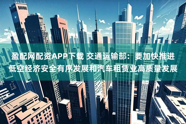 盈配网配资APP下载 交通运输部：要加快推进低空经济安全有序发展和汽车租赁业高质量发展