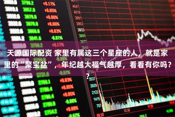 天源国际配资 家里有属这三个星座的人，就是家里的“聚宝盆”，年纪越大福气越厚，看看有你吗？