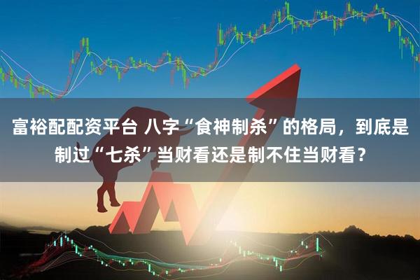 富裕配配资平台 八字“食神制杀”的格局，到底是制过“七杀”当财看还是制不住当财看？