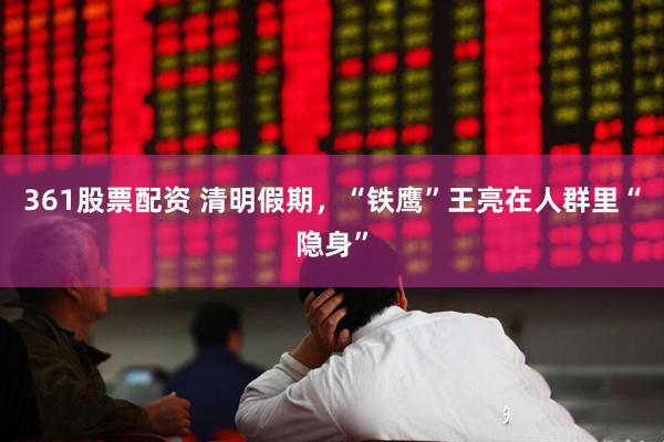 361股票配资 清明假期，“铁鹰”王亮在人群里“隐身”