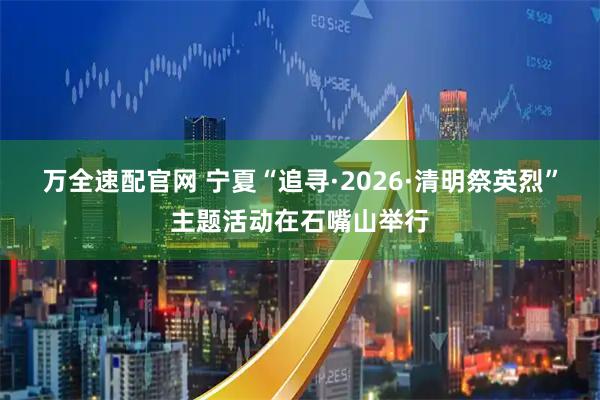 万全速配官网 宁夏“追寻·2026·清明祭英烈”主题活动在石嘴山举行