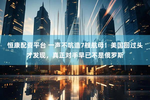 恒康配资平台 一声不吭造7艘航母！美国回过头才发现，真正对手早已不是俄罗斯