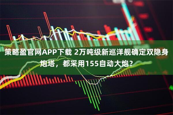 策略盈官网APP下载 2万吨级新巡洋舰确定双隐身炮塔，都采用155自动大炮？