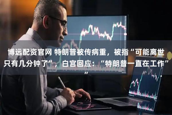 博远配资官网 特朗普被传病重，被指“可能离世只有几分钟了”，白宫回应：“特朗普一直在工作”