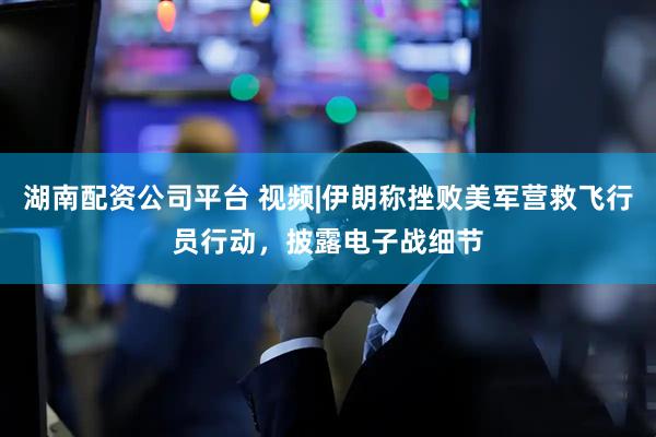 湖南配资公司平台 视频|伊朗称挫败美军营救飞行员行动，披露电子战细节