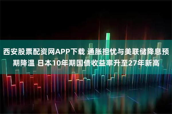 西安股票配资网APP下载 通胀担忧与美联储降息预期降温 日本10年期国债收益率升至27年新高