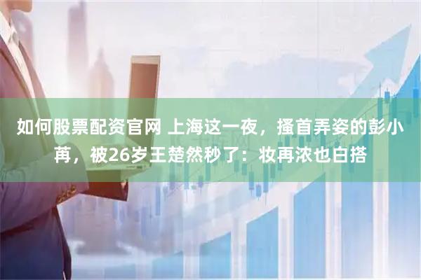 如何股票配资官网 上海这一夜，搔首弄姿的彭小苒，被26岁王楚然秒了：妆再浓也白搭