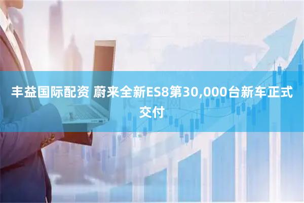 丰益国际配资 蔚来全新ES8第30,000台新车正式交付