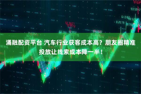 涌融配资平台 汽车行业获客成本高？朋友圈精准投放让线索成本降一半！