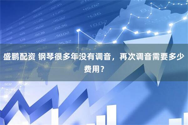 盛鹏配资 钢琴很多年没有调音，再次调音需要多少费用？
