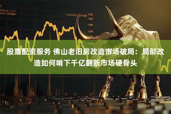 股票配资服务 佛山老旧房改造市场破局：局部改造如何啃下千亿翻新市场硬骨头